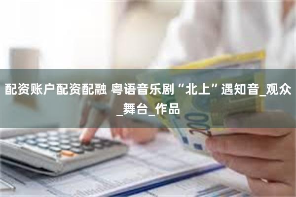 配资账户配资配融 粤语音乐剧“北上”遇知音_观众_舞台_作品