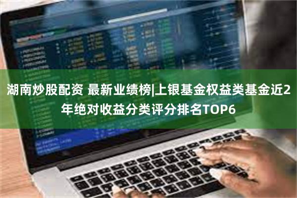 湖南炒股配资 最新业绩榜|上银基金权益类基金近2年绝对收益分类评分排名TOP6