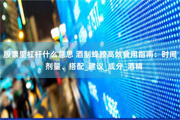 股票里杠杆什么意思 酒制蜂胶高效食用指南：时间、剂量、搭配_建议_成分_酒精