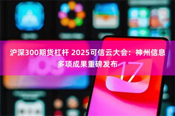 沪深300期货杠杆 2025可信云大会：神州信息多项成果重磅发布