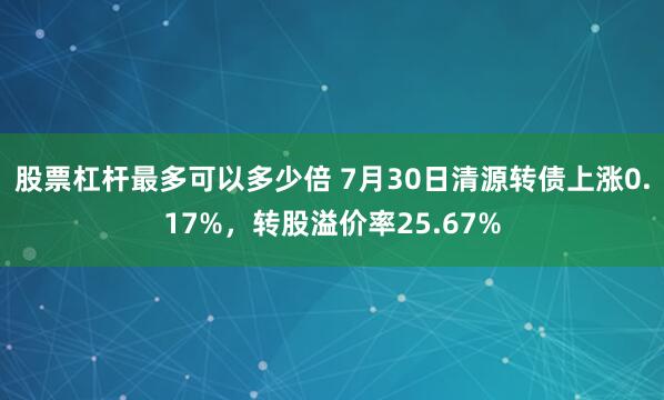 股票杠杆最多可以多少倍 7月30日清源转债上涨0.17%，转股溢价率25.67%