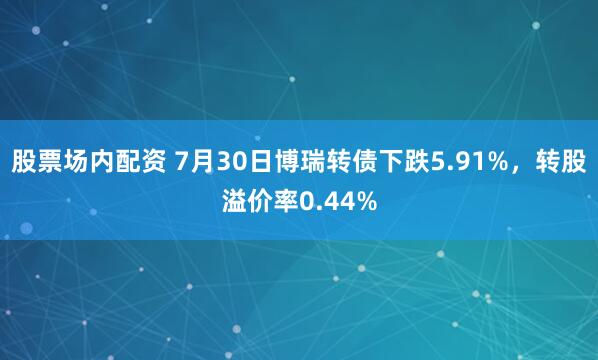 股票场内配资 7月30日博瑞转债下跌5.91%，转股溢价率0.44%