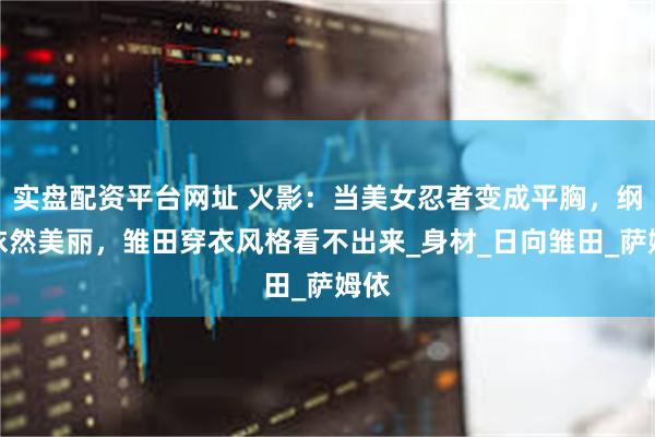 实盘配资平台网址 火影：当美女忍者变成平胸，纲手依然美丽，雏田穿衣风格看不出来_身材_日向雏田_萨姆依