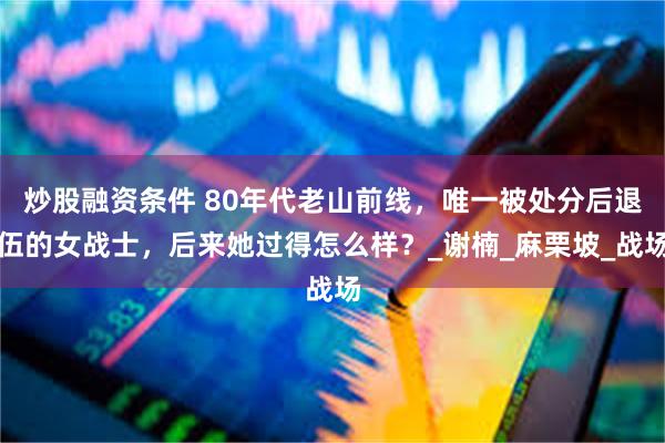炒股融资条件 80年代老山前线，唯一被处分后退伍的女战士，后来她过得怎么样？_谢楠_麻栗坡_战场