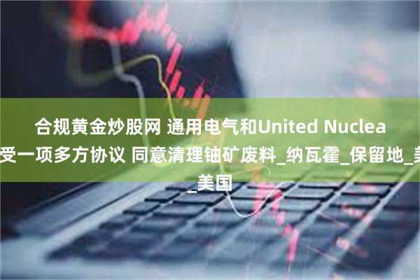 合规黄金炒股网 通用电气和United Nuclear接受一项多方协议 同意清理铀矿废料_纳瓦霍_保留地_美国