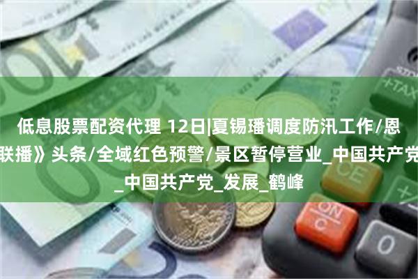低息股票配资代理 12日|夏锡璠调度防汛工作/恩施上《新闻联播》头条/全域红色预警/景区暂停营业_中国共产党_发展_鹤峰