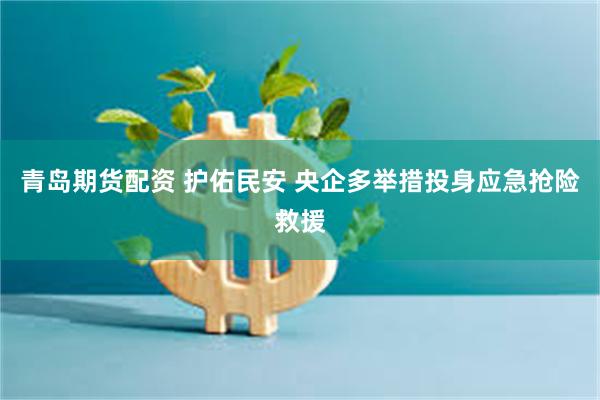 青岛期货配资 护佑民安 央企多举措投身应急抢险救援
