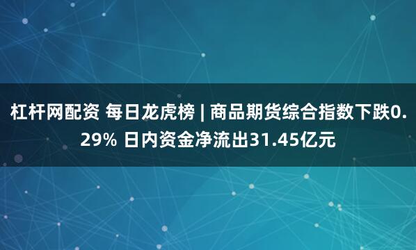 杠杆网配资 每日龙虎榜 | 商品期货综合指数下跌0.29% 日内资金净流出31.45亿元