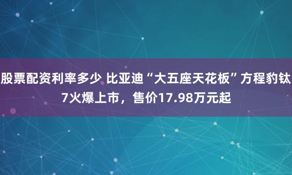 股票配资利率多少 比亚迪“大五座天花板”方程豹钛7火爆上市，售价17.98万元起