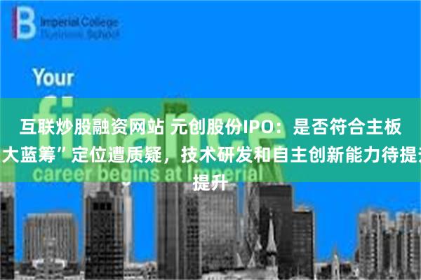 互联炒股融资网站 元创股份IPO：是否符合主板“大蓝筹”定位遭质疑，技术研发和自主创新能力待提升