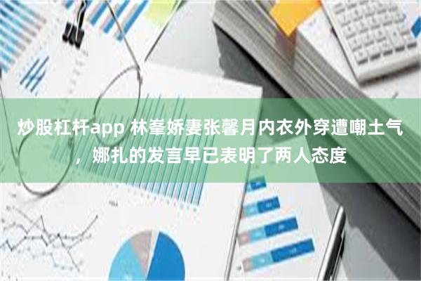 炒股杠杆app 林峯娇妻张馨月内衣外穿遭嘲土气，娜扎的发言早已表明了两人态度