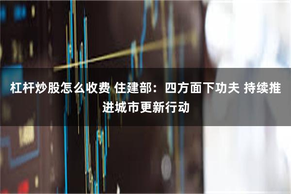 杠杆炒股怎么收费 住建部：四方面下功夫 持续推进城市更新行动