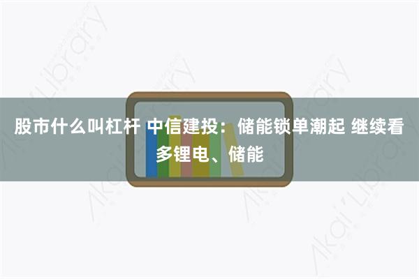 股市什么叫杠杆 中信建投：储能锁单潮起 继续看多锂电、储能