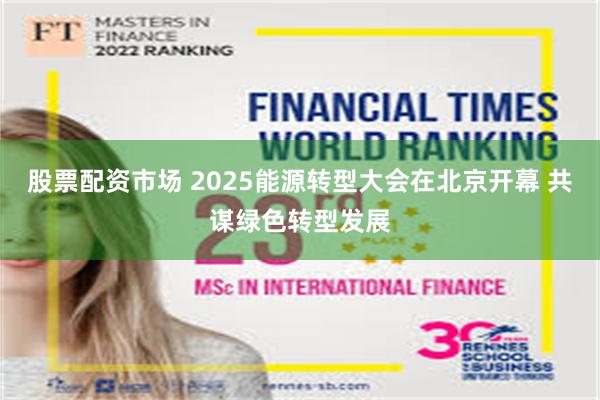 股票配资市场 2025能源转型大会在北京开幕 共谋绿色转型发展