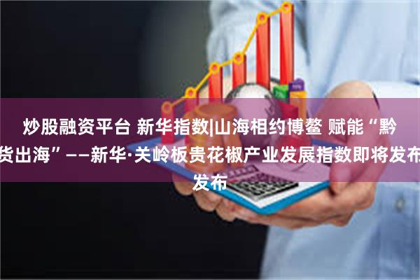 炒股融资平台 新华指数|山海相约博鳌 赋能“黔货出海”——新华·关岭板贵花椒产业发展指数即将发布