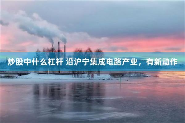 炒股中什么杠杆 沿沪宁集成电路产业，有新动作
