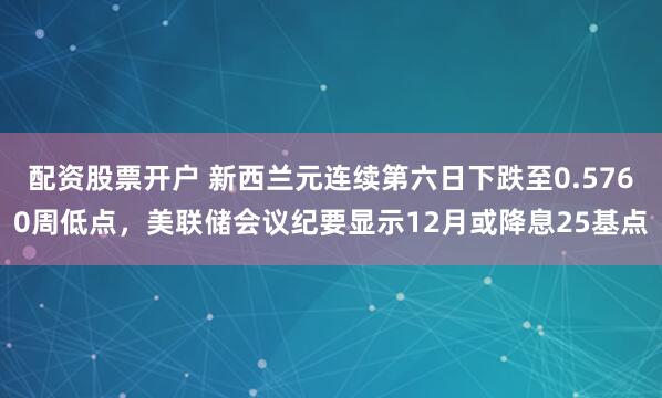 配资股票开户 新西兰元连续第六日下跌至0.5760周低点，美联储会议纪要显示12月或降息25基点